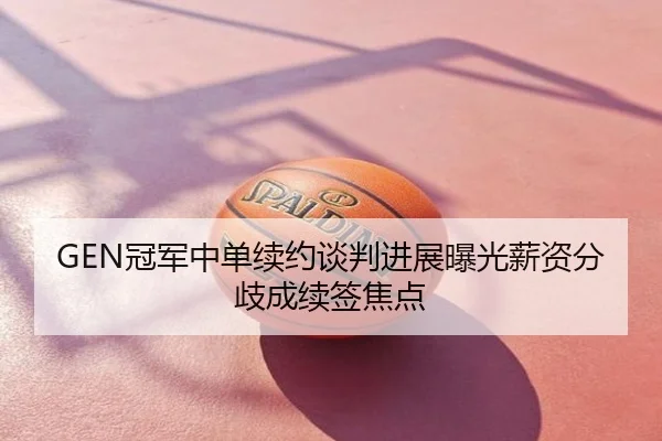 GEN冠军中单续约谈判进展曝光薪资分歧成续签焦点